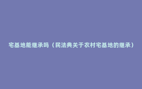 宅基地能继承吗（民法典关于农村宅基地的继承）