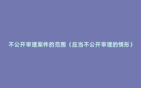 不公开审理案件的范围（应当不公开审理的情形）