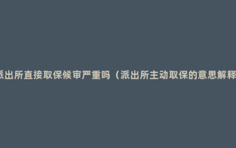 派出所直接取保候审严重吗（派出所主动取保的意思解释）