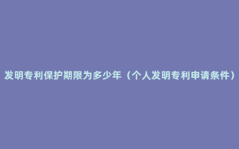 发明专利保护期限为多少年（个人发明专利申请条件）