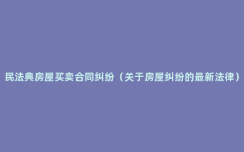 民法典房屋买卖合同纠纷（关于房屋纠纷的最新法律）