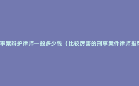 刑事案辩护律师一般多少钱（比较厉害的刑事案件律师推荐）