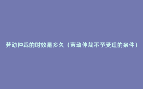 劳动仲裁的时效是多久（劳动仲裁不予受理的条件）