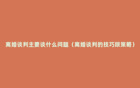 离婚谈判主要谈什么问题（离婚谈判的技巧跟策略）