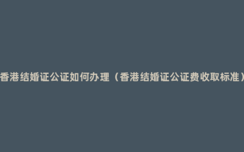 香港结婚证公证如何办理（香港结婚证公证费收取标准）