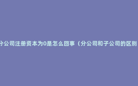 分公司注册资本为0是怎么回事（分公司和子公司的区别）