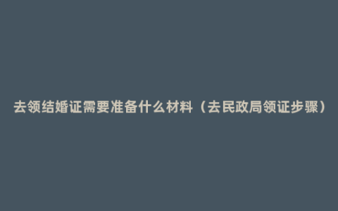 去领结婚证需要准备什么材料（去民政局领证步骤）