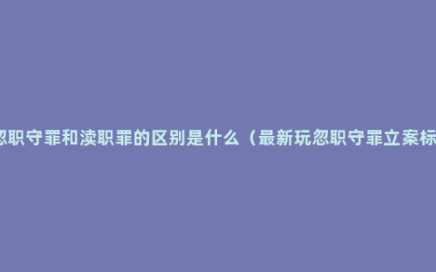 玩忽职守罪和渎职罪的区别是什么（最新玩忽职守罪立案标准）