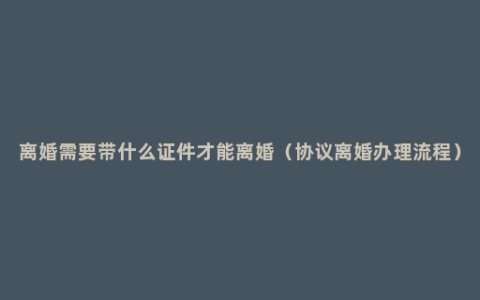 离婚需要带什么证件才能离婚（协议离婚办理流程）