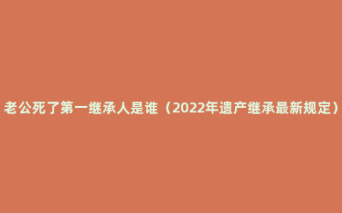 老公死了第一继承人是谁（2022年遗产继承最新规定）