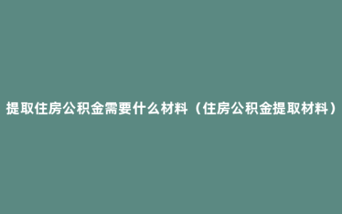 提取住房公积金需要什么材料（住房公积金提取材料）
