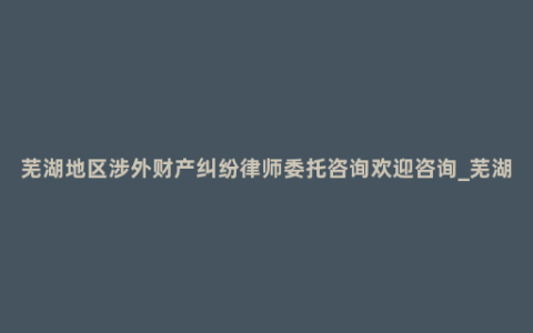 芜湖地区涉外财产纠纷律师委托咨询欢迎咨询_芜湖