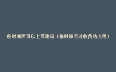 临时牌照可以上高速吗（临时牌照过收费站流程）