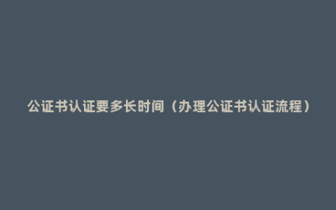 公证书认证要多长时间（办理公证书认证流程）