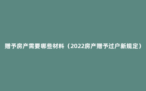赠予房产需要哪些材料（2022房产赠予过户新规定）