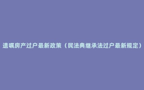 遗嘱房产过户最新政策（民法典继承法过户最新规定）