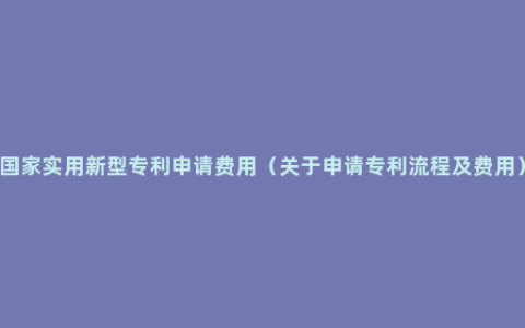国家实用新型专利申请费用（关于申请专利流程及费用）