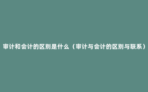 审计和会计的区别是什么（审计与会计的区别与联系）