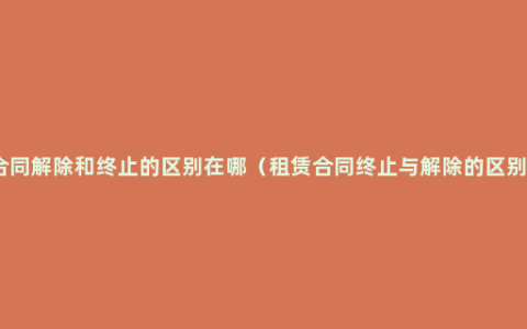 合同解除和终止的区别在哪（租赁合同终止与解除的区别）