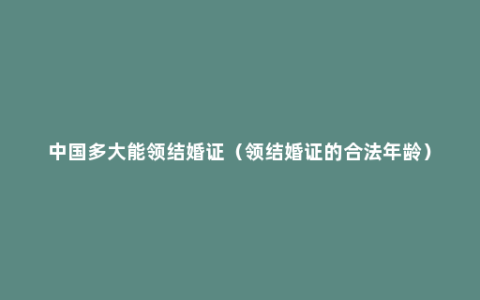 中国多大能领结婚证（领结婚证的合法年龄）