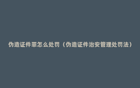 伪造证件罪怎么处罚（伪造证件治安管理处罚法）