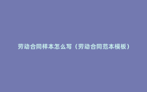 劳动合同样本怎么写（劳动合同范本模板）