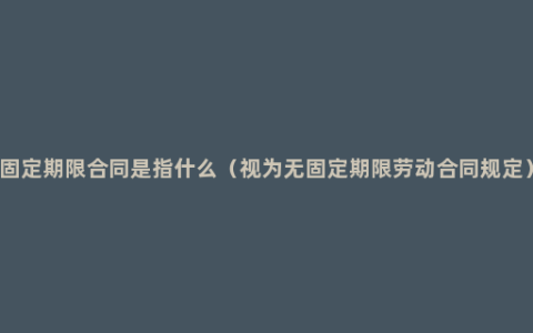 固定期限合同是指什么（视为无固定期限劳动合同规定）