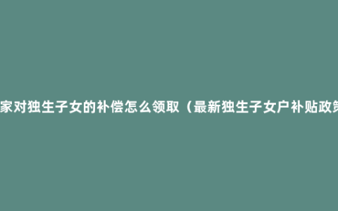 国家对独生子女的补偿怎么领取（最新独生子女户补贴政策）