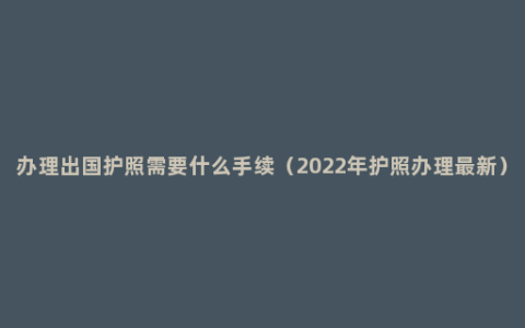 办理出国护照需要什么手续（2022年护照办理最新）