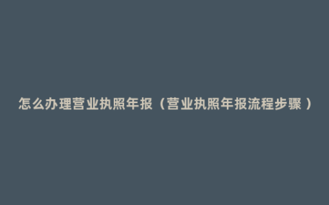 怎么办理营业执照年报（营业执照年报流程步骤 ）