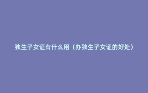 独生子女证有什么用（办独生子女证的好处）