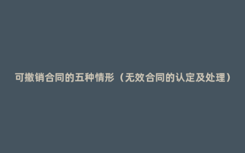 可撤销合同的五种情形（无效合同的认定及处理）