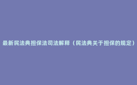 最新民法典担保法司法解释（民法典关于担保的规定）