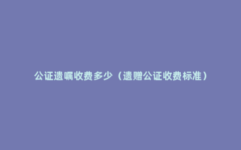 公证遗嘱收费多少（遗赠公证收费标准）