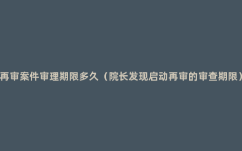 再审案件审理期限多久（院长发现启动再审的审查期限）
