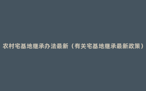 农村宅基地继承办法最新（有关宅基地继承最新政策）