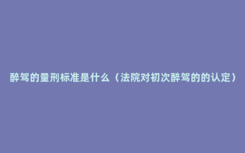 醉驾的量刑标准是什么（法院对初次醉驾的的认定）