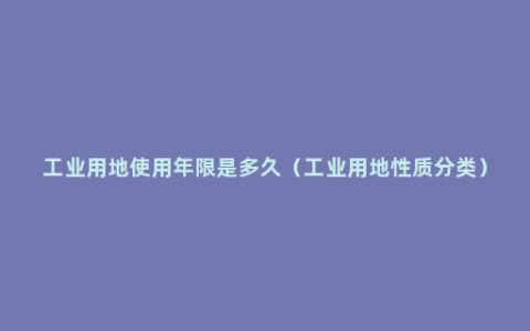 工业用地使用年限是多久（工业用地性质分类）