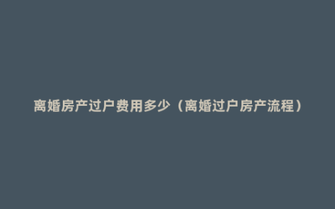 离婚房产过户费用多少（离婚过户房产流程）