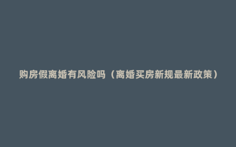 购房假离婚有风险吗（离婚买房新规最新政策）