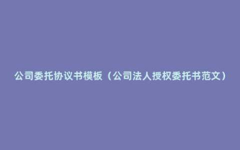 公司委托协议书模板（公司法人授权委托书范文）