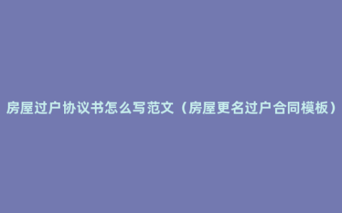 房屋过户协议书怎么写范文（房屋更名过户合同模板）