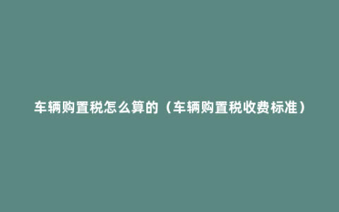 车辆购置税怎么算的（车辆购置税收费标准）