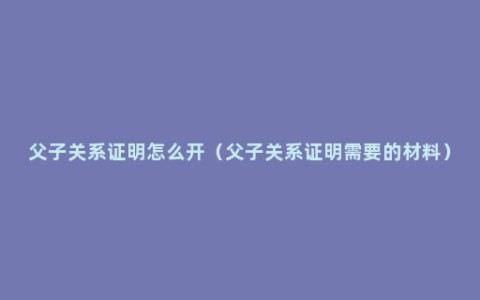 父子关系证明怎么开（父子关系证明需要的材料）