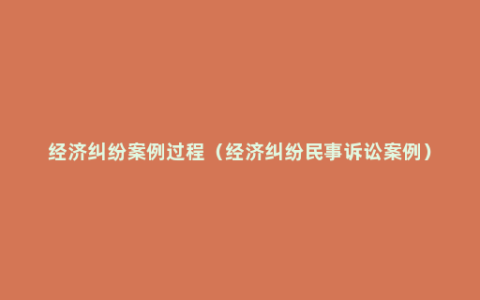 经济纠纷案例过程（经济纠纷民事诉讼案例）