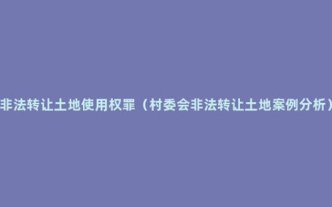 非法转让土地使用权罪（村委会非法转让土地案例分析）