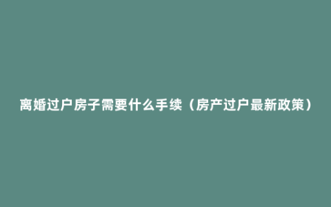 离婚过户房子需要什么手续（房产过户最新政策）