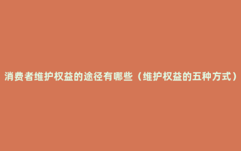 消费者维护权益的途径有哪些（维护权益的五种方式）