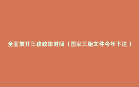 全面放开三孩政策时间（国家三胎文件今年下达 ）