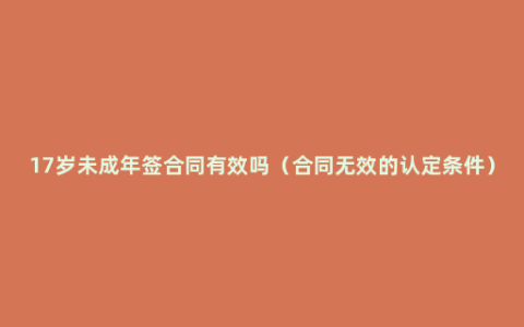 17岁未成年签合同有效吗（合同无效的认定条件）